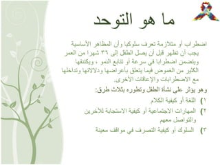 ‫التوحد‬ ‫هو‬ ‫ما‬
‫األساسية‬ ‫المظاهر‬ ‫وأن‬ ‫سلوكيا‬ ‫تعرف‬ ‫متالزمة‬ ‫أو‬ ‫اضطراب‬
‫إلى‬ ‫الطفل‬ ‫يصل‬ ‫أن‬ ‫قبل‬ ‫تظهر‬ ‫أن‬ ‫يجب‬36‫العمر‬ ‫من‬ ‫شهرا‬
‫النمو‬ ‫تتابع‬ ‫أو‬ ‫سرعة‬ ‫في‬ ‫اضطرابا‬ ‫ويتضمن‬,‫ويكتنفها‬
‫وتداخلها‬ ‫ودالالتها‬ ‫بأعراضها‬ ‫يتعلق‬ ‫فيما‬ ‫الغموض‬ ‫من‬ ‫الكثير‬
‫األخرى‬ ‫واإلعاقات‬ ‫االضطرابات‬ ‫مع‬.
‫طرق‬ ‫بثالث‬ ‫وتطوره‬ ‫الطفل‬ ‫نشأة‬ ‫على‬ ‫يؤثر‬ ‫وهو‬:
(1‫الكالم‬ ‫كيفية‬ ‫أو‬ ‫اللغة‬
(2‫لآلخرين‬ ‫االستجابة‬ ‫كيفية‬ ‫أو‬ ‫االجتماعية‬ ‫المهارات‬
‫معهم‬ ‫والتواصل‬
(3‫معينة‬ ‫مواقف‬ ‫في‬ ‫التصرف‬ ‫كيفية‬ ‫أو‬ ‫السلوك‬
 