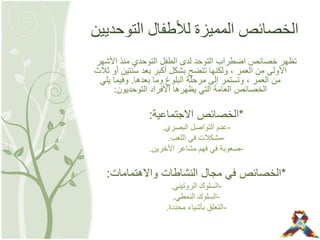 ‫التوحديين‬ ‫لألطفال‬ ‫المميزة‬ ‫الخصائص‬
‫األشهر‬ ‫منذ‬ ‫التوحدي‬ ‫الطفل‬ ‫لدى‬ ‫التوحد‬ ‫اضطراب‬ ‫خصائص‬ ‫تظهر‬
‫ثالث‬ ‫أو‬ ‫سنتين‬ ‫بعد‬ ‫أكبر‬ ‫بشكل‬ ‫تتضح‬ ‫ولكنها‬ , ‫العمر‬ ‫من‬ ‫األولى‬
‫بعدها‬ ‫وما‬ ‫البلوغ‬ ‫مرحلة‬ ‫إلى‬ ‫وتستمر‬ , ‫العمر‬ ‫من‬.‫يلي‬ ‫وفيما‬
‫التوحديون‬ ‫األفراد‬ ‫يظهرها‬ ‫التي‬ ‫العامة‬ ‫الخصائص‬:
*‫االجتماعية‬ ‫الخصائص‬:
-‫البصري‬ ‫التواصل‬ ‫عدم‬.
-‫اللعب‬ ‫في‬ ‫مشكالت‬.
-‫اآلخرين‬ ‫مشاعر‬ ‫فهم‬ ‫في‬ ‫صعوبة‬.
*‫واالهتمامات‬ ‫النشاطات‬ ‫مجال‬ ‫في‬ ‫الخصائص‬:
-‫الروتيني‬ ‫السلوك‬.
-‫النمطي‬ ‫السلوك‬.
-‫محددة‬ ‫بأشياء‬ ‫التعلق‬.
 