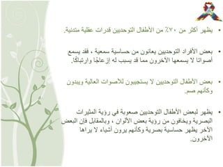 •‫من‬ ‫أكثر‬ ‫يظهر‬7٠‫متدنية‬ ‫عقلية‬ ‫قدرات‬ ‫التوحديين‬ ‫األطفال‬ ‫من‬ ٪.
•‫يسمع‬ ‫فقد‬ , ‫سمعية‬ ‫حساسية‬ ‫من‬ ‫يعانون‬ ‫التوحديين‬ ‫األفراد‬ ‫بعض‬
‫ا‬ً‫ك‬‫وارتبا‬ ‫ا‬ً‫إزعاج‬ ‫له‬ ‫يسبب‬ ‫قد‬ ‫مما‬ ‫اآلخرون‬ ‫يسمعها‬ ‫ال‬ ‫أصواتا‬.
•‫ويبدون‬ ‫العالية‬ ‫لألصوات‬ ‫يستجيبون‬ ‫ال‬ ‫التوحديين‬ ‫األطفال‬ ‫بعض‬
‫صم‬ ‫وكأنهم‬.
•‫المثيرات‬ ‫رؤية‬ ‫في‬ ‫صعوبة‬ ‫التوحديين‬ ‫األطفال‬ ‫لبعض‬ ‫يظهر‬
‫البعض‬ ‫فإن‬ ‫وبالمقابل‬ , ‫األلوان‬ ‫بعض‬ ‫رؤية‬ ‫من‬ ‫ويخافون‬ ‫البصرية‬
‫يراها‬ ‫ال‬ ‫أشياء‬ ‫يرون‬ ‫وكأنهم‬ ‫بصرية‬ ‫حساسية‬ ‫يظهر‬ ‫اآلخر‬
‫اآلخرون‬.
 