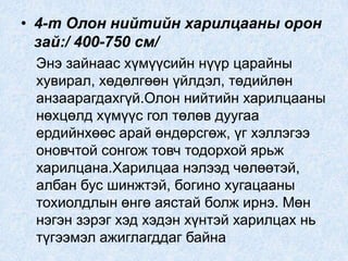• 4-т Олон нийтийн харилцааны орон
зай:/ 400-750 см/
Энэ зайнаас хүмүүсийн нүүр царайны
хувирал, хөдөлгөөн үйлдэл, төдийлөн
анзаарагдахгүй.Олон нийтийн харилцааны
нөхцөлд хүмүүс гол төлөв дуугаа
ердийнхөөс арай өндөрсгөж, үг хэллэгээ
оновчтой сонгож товч тодорхой ярьж
харилцана.Харилцаа нэлээд чөлөөтэй,
албан бус шинжтэй, богино хугацааны
тохиолдлын өнгө аястай болж ирнэ. Мөн
нэгэн зэрэг хэд хэдэн хүнтэй харилцах нь
түгээмэл ажиглагддаг байна
 