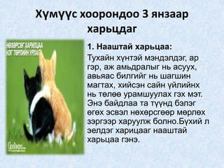 Хүмүүс хоорондоо 3 янзаар
харьцдаг
• 1. Нааштай харьцаа:
• Тухайн хүнтэй мэндэлдэг, ар
гэр, аж амьдралыг нь асуух,
авьяас билгийг нь шагшин
магтах, хийсэн сайн үйлийнх
нь төлөө урамшуулах гэх мэт.
Энэ байдлаа та түүнд бэлэг
өгөх эсвэл нөхөрсгөөр мөрлөх
зэргээр харуулж болно.Бүхий л
эелдэг харицааг нааштай
харьцаа гэнэ.
 