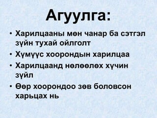 Агуулга:
• Харилцааны мөн чанар ба сэтгэл
зүйн тухай ойлголт
• Хүмүүс хоорондын харилцаа
• Харилцаанд нөлөөлөх хүчин
зүйл
• Өөр хоорондоо зөв боловсон
харьцах нь
 