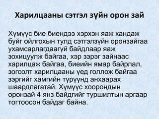 Харилцааны сэтгэл зүйн орон зай
Хүмүүс бие биендээ хэрхэн яаж хандаж
буйг ойлгохын тулд сэтгэлзүйн оронзайгаа
ухамсарлагдаагүй байдлаар яаж
зохицуулж байгаа, хэр зэрэг зайнаас
харилцаж байгаа, биеийн ямар байрлал,
зогсолт харилцааны үед голлож байгаа
зэргийг хамгийн түрүүнд анхаарах
шаардлагатай. Хүмүүс хоорондын
оронзай 4 янз байдгийг туршилтын аргаар
тогтоосон байдаг байна.
 
