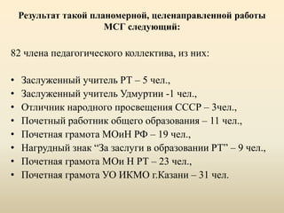 Результат такой планомерной, целенаправленной работы
МСГ следующий:
82 члена педагогического коллектива, из них:
• Заслуженный учитель РТ – 5 чел.,
• Заслуженный учитель Удмуртии -1 чел.,
• Отличник народного просвещения СССР – 3чел.,
• Почетный работник общего образования – 11 чел.,
• Почетная грамота МОиН РФ – 19 чел.,
• Нагрудный знак “За заслуги в образовании РТ” – 9 чел.,
• Почетная грамота МОи Н РТ – 23 чел.,
• Почетная грамота УО ИКМО г.Казани – 31 чел.
 