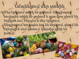 Նմանեցում մեր տոնին
• Մեր երկրում ածիկ են ցանում: Անգլիայում
նույնպես ածիկ են ցանում և դրա վրա դնում են
ներկած ձու: Ինչպես և մեր երկրում,
Անգլիայում նույնպես ձու են ներկում, գնում են
եկեղեցի և մոմ վառում, կարմիր գինի են
խմում:
 