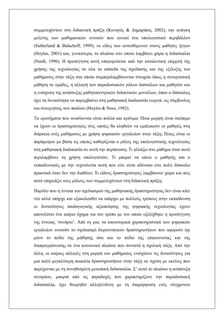 συμμετεχόντων στη διδακτική πράξη (Κυνηγός & Δημαράκη, 2002), την ανάγκη
μελέτης των μαθηματικών εννοιών που ευνοεί ένα υπολογιστικό περιβάλλον
(Sutherland & Balacheff, 1999), το είδος των ανατιθέμενων στους μαθητές έργων
(Hoyles, 2001) και, γενικότερα, το πλαίσιο στο οποίο λαμβάνει χώρα η διδασκαλία
(Nardi, 1996). Η προσέγγιση αυτή υπαγορεύεται από την καταλυτική επιρροή της
χρήσης της τεχνολογίας σε όλα τα επίπεδα της σχεδίασης και της εξέλιξης του
μαθήματος στην τάξη στα οποία συμπεριλαμβάνονται στοιχεία όπως η συνεργατική
μάθηση σε ομάδες, η αλλαγή των παραδοσιακών ρόλων δασκάλων και μαθητών και
η ενίσχυση της ανάπτυξης μαθητοκεντρικών διδακτικών μοντέλων, όπου ο δάσκαλος
έχει τη δυνατότητα να παρεμβαίνει στη μαθησιακή διαδικασία ενεργά, ως σύμβουλος
και συνεργάτης των παιδιών (Ηοyles & Noss, 1992).
Τα ερωτήματα που αναδύονται είναι πολλά και κρίσιμα: Ποια μορφή είναι σκόπιμο
να έχουν οι δραστηριότητες στις οποίες θα κληθούν να εμπλακούν οι μαθητές στη
διάρκεια ενός μαθήματος με χρήση ψηφιακών εργαλείων στην τάξη; Ποιες είναι οι
παράμετροι με βάση τις οποίες καθορίζεται ο ρόλος της υπολογιστικής τεχνολογίας
στη μαθησιακή διαδικασία σε αυτή την περίπτωση; Τι αλλάζει στο μάθημα όταν αυτό
περιλαμβάνει τη χρήση υπολογιστών; Τι μπορεί να κάνει ο μαθητής και ο
εκπαιδευτικός με την τεχνολογία αυτή που είτε είναι αδύνατο είτε πολύ δύσκολο
πρακτικά όταν δεν την διαθέτει; Τι είδους δραστηριότητες λαμβάνουν χώρα και πώς
αυτό επηρεάζει τους ρόλους των συμμετεχόντων στη διδακτική πράξη;
Παρόλο που η έννοια του σχεδιασμού της μαθησιακής δραστηριότητας δεν είναι κάτι
νέο αλλά υπήρχε και εξακολουθεί να υπάρχει με πολλούς τρόπους στην εκπαίδευση
οι δυνατότητες παιδαγωγικής αξιοποίησης της ψηφιακής τεχνολογίας έχουν
αποτελέσει ένα καίριο όχημα για τον τρόπο με τον οποίο εξελίχθηκε η προσέγγιση
της έννοιας ‘σενάριο’. Από τη μια, τα καινοτομικά χαρακτηριστικά των ψηφιακών
εργαλείων ευνοούν το σχεδιασμό διερευνητικών δραστηριοτήτων που αφορούν όχι
μόνο το πεδίο της μάθησης όσο και το πεδίο της επικοινωνίας και της
διαπραγμάτευσης σε ένα κοινωνικό πλαίσιο που συνιστά η σχολική τάξη. Από την
άλλη, οι καίριες αλλαγές στη μορφή του μαθήματος ενισχύουν τις δυνατότητες για
μια πολύ μεγαλύτερη ποικιλία δραστηριοτήτων στην τάξη σε σχέση με εκείνες που
παρέχονται με τη συνηθισμένη μετωπική διδασκαλία. Σ’ αυτό το πλαίσιο η ανάπτυξη
σεναρίων, μακριά από τις παραδοχές που χαρακτηρίζουν την παραδοσιακή
διδασκαλία, έχει θεωρηθεί αλληλένδετη με τη διαμόρφωση ενός σύγχρονου
 