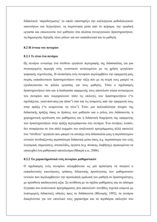 διδακτικού ‘παραδείγματος’ το οποίο υποστηρίζει την καλλιέργεια μεθοδολογικών
ικανοτήτων και δεξιοτήτων, τη διερεύνηση μέσα από το πείραμα, την ομαδική
εργασία και επικοινωνία των μαθητών στα πλαίσια συνεργατικών δραστηριοτήτων,
τη δημιουργία, δηλαδή, νέων ρόλων για τον εκπαιδευτικό και το μαθητή.
8.2 Η έννοια του σεναρίου
8.2.1 Τι είναι ένα σενάριο
Ως σενάριο εννοούμε ένα σύνθετο εργαλείο περιγραφής της διδασκαλίας για μια
συγκεκριμένη περιοχή ενός γνωστικού αντικειμένου με τη χρήση εργαλείων
ψηφιακής τεχνολογίας. Η υλοποίηση ενός σεναρίου περιλαμβάνει την εφαρμογή μιας
σειράς εκπαιδευτικών δραστηριοτήτων στην τάξη που με τη σειρά τους μπορεί να
εξειδικεύονται σε φύλλα εργασίας για τους μαθητές. Τόσο ο σχεδιασμός
δραστηριοτήτων όσο και η διαδικασία εφαρμογής τους αποτελούν κύρια αντικείμενα
του σεναρίου που τεκμηριώνουν τόσο τις επιλογές των δραστηριοτήτων (“τι
σχεδιάζεται, γιατί-πού-πώς-για πόσο”) όσο και τις αναμονές από την εφαρμογή τους
στην πράξη (“τι αναμένεται να γίνει”). Έτσι, μια πολλαπλότητα πτυχών της
διδακτικής πράξης όπως οι δράσεις των μαθητών και ο ρόλος του διδάσκοντα, η
χωροχρονική οργάνωση του μαθήματος και η διδακτική διαχείριση της εφαρμογής
των δραστηριοτήτων στην πράξη περιγράφονται στο σενάριο. Ένα σενάριο, λοιπόν,
δεν αναφέρεται σε ένα απλό κομμάτι του αναλυτικού προγράμματος αλλά αποτελεί
ένα “σύνθετο” εργαλείο που μπορεί να εστιάζει στη διδασκαλία μιας ή περισσότερων
εννοιών συνδυάζοντας περισσότερα διδακτικά μέσα όπως π.χ. περισσότερα του ενός
λογισμικά, σημειώσεις, ιστοσελίδες, όργανα (π.χ. πίνακας, διαβήτης), προκειμένου να
επιτευχθεί ένα μαθησιακό αποτέλεσμα (Μακρή κ.α., 2006).
8.2.2 Τα χαρακτηριστικά ενός σεναρίου μαθηματικών
Ο σχεδιασμός ενός σεναρίου εκλαμβάνεται ως μία πρόκληση να σκεφτεί ο
εκπαιδευτικός καινούριους τρόπους διδακτικής προσέγγισης των μαθηματικών
εννοιών που περιλαμβάνουν την προσωπική εμπλοκή του μαθητή σε δραστηριότητες
με πρόσθετη παιδαγωγική αξία. Σε αντίθεση με τα σχέδια μαθήματος και τα επίσημα
έγγραφα του αναλυτικού προγράμματος που αποτελούν συνήθως τεχνικά κείμενα με
λεπτομερείς διδακτικές οδηγίες προς το διδάσκοντα (Φλουρής 1992), τα σενάρια
διακρίνονται για τον επιτελικό τους χαρακτήρα και τα περιθώρια επιλογών στο
 