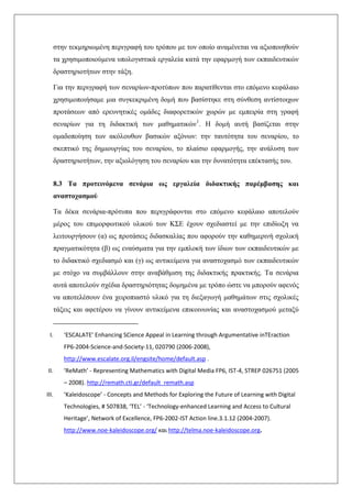 στην τεκμηριωμένη περιγραφή του τρόπου με τον οποίο αναμένεται να αξιοποιηθούν
τα χρησιμοποιούμενα υπολογιστικά εργαλεία κατά την εφαρμογή των εκπαιδευτικών
δραστηριοτήτων στην τάξη.
Για την περιγραφή των σεναρίων-προτύπων που παρατίθενται στο επόμενο κεφάλαιο
χρησιμοποιήσαμε μια συγκεκριμένη δομή που βασίστηκε στη σύνθεση αντίστοιχων
προτάσεων από ερευνητικές ομάδες διαφορετικών χωρών με εμπειρία στη γραφή
σεναρίων για τη διδακτική των μαθηματικών1
. Η δομή αυτή βασίζεται στην
ομαδοποίηση των ακόλουθων βασικών αξόνων: την ταυτότητα του σεναρίου, το
σκεπτικό της δημιουργίας του σεναρίου, το πλαίσιο εφαρμογής, την ανάλυση των
δραστηριοτήτων, την αξιολόγηση του σεναρίου και την δυνατότητα επέκτασής του.
8.3 Τα προτεινόμενα σενάρια ως εργαλεία διδακτικής παρέμβασης και
αναστοχασμού
Τα δέκα σενάρια-πρότυπα που περιγράφονται στο επόμενο κεφάλαιο αποτελούν
μέρος του επιμορφωτικού υλικού των ΚΣΕ έχουν σχεδιαστεί με την επιδίωξη να
λειτουργήσουν (α) ως προτάσεις διδασκαλίας που αφορούν την καθημερινή σχολική
πραγματικότητα (β) ως εναύσματα για την εμπλοκή των ίδιων των εκπαιδευτικών με
το διδακτικό σχεδιασμό και (γ) ως αντικείμενα για αναστοχασμό των εκπαιδευτικών
με στόχο να συμβάλλουν στην αναβάθμιση της διδακτικής πρακτικής. Τα σενάρια
αυτά αποτελούν σχέδια δραστηριότητας δομημένα με τρόπο ώστε να μπορούν αφενός
να αποτελέσουν ένα χειροπιαστό υλικό για τη διεξαγωγή μαθημάτων στις σχολικές
τάξεις και αφετέρου να γίνουν αντικείμενα επικοινωνίας και αναστοχασμού μεταξύ
I. ‘ESCALATE’ Enhancing SCience Appeal in Learning through Argumentative inTEraction
FP6-2004-Science-and-Society-11, 020790 (2006-2008),
http://www.escalate.org.il/engsite/home/default.asp .
II. ‘ReMath’ - Representing Mathematics with Digital Media FP6, IST-4, STREP 026751 (2005
– 2008). http://remath.cti.gr/default_remath.asp
III. ‘Kaleidoscope’ - Concepts and Methods for Exploring the Future of Learning with Digital
Technologies, # 507838, ‘TEL’ - ‘Technology-enhanced Learning and Access to Cultural
Heritage’, Network of Excellence, FP6-2002-IST Action line.3.1.12 (2004-2007).
http://www.noe-kaleidoscope.org/ και http://telma.noe-kaleidoscope.org.
 