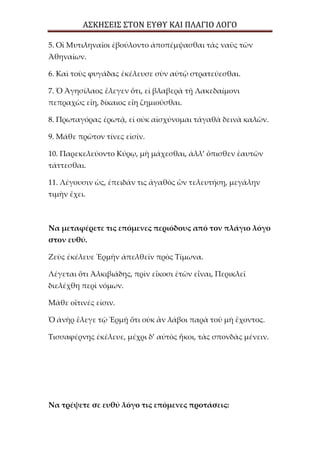 ΑΣΚΗΣΕΙΣ ΣΤΟΝ ΕΥΘΥ ΚΑΙ ΠΛΑΓΙΟ ΛΟΓΟ
5. Οἱ Μυτιληναῖοι ἐβούλοντο ἀποπέμψασθαι τὰς ναῦς τῶν
Ἀθηναίων.
6. Καὶ τοὺς φυγάδας ἐκέλευσε σὺν αὐτῷ στρατεύεσθαι.
7. Ὁ Ἀγησίλαος ἔλεγεν ὅτι, εἰ βλαβερὰ τῇ Λακεδαίμονι
πεπραχὼς εἴη, δίκαιος εἴη ζημιοῦσθαι.
8. Πρωταγόρας ἐρωτᾷ, εἰ οὐκ αἰσχύνομαι τἀγαθὰ δεινὰ καλῶν.
9. Μάθε πρῶτον τίνες εἰσίν.
10. Παρεκελεύοντο Κύρῳ, μὴ μάχεσθαι, ἀλλ’ ὄπισθεν ἑαυτῶν
τάττεσθαι.
11. Λέγουσιν ὡς, ἐπειδάν τις ἀγαθὸς ὢν τελευτήσῃ, μεγάλην
τιμὴν ἔχει.
Να μεταφέρετε τις επόμενες περιόδους από τον πλάγιο λόγο
στον ευθύ.
Ζεὺς ἐκέλευε Ἑρμῆν ἀπελθεῖν πρὸς Τίμωνα.
Λέγεται ὅτι Ἀλκιβιάδης, πρὶν εἴκοσι ἐτῶν εἶναι, Περικλεῖ
διελέχθη περὶ νόμων.
Μάθε οἵτινές εἰσιν.
Ὁ ἀνὴρ ἔλεγε τῷ Ἑρμῇ ὅτι οὐκ ἂν λάβοι παρὰ τοῦ μὴ ἔχοντος.
Τισσαφέρνης ἐκέλευε, μέχρι δ’ αὐτὸς ἥκοι, τὰς σπονδὰς μένειν.
Να τρέψετε σε ευθύ λόγο τις επόμενες προτάσεις:
 