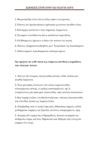 ΑΣΚΗΣΕΙΣ ΣΤΟΝ ΕΥΘΥ ΚΑΙ ΠΛΑΓΙΟ ΛΟΓΟ
1. Θεμιστοκλῆς εἶπεν ὅτι ἡ πόλις σφῶν τετείχισται.
2. Πάντες ἂν ὁμολογήσαιεν ὁμόνοιαν μέγιστον ἀγαθὸν εἶναι.
3. Κλέαρχος ἐκέλευσεν τοὺς κήρυκας περιμένειν.
4. Ξενοφῶν ἐπυνθάνετο ὅπως κάλλιστα πορευθείη.
5. Οἱ Μάκρωνες ἠρώτων εἰ δοῖεν ἂν τούτων τὰ πιστά.
6. Πάντες ἐψηφίσαντο βοηθεῖν μετ’ Ἀγησιλάου τῇ Λακεδαίμονι.
7. Οὐδενί φασιν Λακεδαιμόνιοι πολέμιοι ἥκειν.
Να τρέψετε σε ευθύ λόγο τις επόμενες σύνθετες περιόδους
του πλαγίου λόγου.
1. Ἔλεγεν ὅτι ἕτοιμος εἴη ἡγεῖσθαι αὐτοῖς, ἔνθα πολλὰ καὶ
ἀγαθὰ λήψοιντο.
2. Τοὺς φυγάδας ἐκέλευσε σὺν αὐτῷ στρατεύεσθαι
ὑποσχόμενος αὐτοῖς, εἰ καλῶς καταπράξειεν, ἐφ’ ἃ
ἐστρατεύετο, μὴ πρότερον παύσεσθαι, πρὶν αὐτοὺς καταγάγοι.
3. Καὶ παρήγγειλαν, ἐπειδὴ δειπνήσειαν, πάντας ἀναπαύεσθαι
καὶ ἕπεσθαι, ἡνίκα τις παραγγέλλοι.
4. Ἀλκιβιάδης οὐκ ἐν καλῷ ἔφη τοὺς Ἀθηναίους ὁρμεῖν, ἀλλὰ
μεθορμίσαι παρῄνει εἰς Σηστόν, οὗ ὄντες ναυμαχήσετε, ἔφη.
5. Ἀπορίᾳ οὖν σχόμενος ὁ Προμηθεύς, ἥντινα σωτηρίαν τῷ
ἀνθρώπῳ εὕροι, κλέπτει Ἡφαίστου καὶ Ἀθηνᾶς τὴν ἔντεχνον
σοφίαν σὺν πυρί.
 