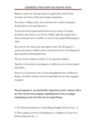 ΑΣΚΗΣΕΙΣ ΣΤΟΝ ΕΥΘΥ ΚΑΙ ΠΛΑΓΙΟ ΛΟΓΟ
Θησεὺς πρὸς τὸν πατέρα προεῖπε χρήσεσθαι τοῖς ἱστίοις
λευκοῖς, ἢν ὀπίσω πλέῃ τοῦ ταύρου κρατήσας.
Τίς οὕτως εὐήθης ἐστίν, ὅστις ἀγνοεῖ τὸν ἐκεῖθεν πόλεμον
δεῦρο ἥξοντα, ἂν ἀμελήσωμεν;
Ἔπειτα δὲ κατεστρατοπεδεύσατο τῷ μὲν πεζῷ ἐπὶ λόφῳ
ἀπέχοντι τῆς πόλεως ὡς πέντε στάδια, πρὸ τῆς χώρας ὄντι,
ὅπως ἀποτέμνοιτο ἐντεῦθεν, εἴ τις ἐπὶ τὴν χώραν Κερκυραίων
ἐξίοι.
Ἐγὼ δὲ καὶ τὰ πλείω ὁρῶ πρὸ ἡμῶν ὄντα, ἢν ἐθέλωμέν τε
μεῖναι καὶ μὴ τῷ πλήθει αὐτῶν καταπλαγέντες τὰ ὑπάρχοντα
ἡμῖν κρείσσω καταπροδοῦναι.
Ἡγεῖτο ἅπαν ποιήσειν αὐτόν, εἴ τις ἀργύριον διδοίη.
Ἔφη δέ, εἰ οἱ πολῖται τοῖς ἄρχουσι πείθοιντο, τὰς πόλεις ἄριστ’
οἰκεῖσθαι.
Ἅπαντες ἐγίγνωσκον ὅτι, εἴ τινας θορυβουμένους αἴσθοιτο ὁ
Κῦρος, τὸ αἴτιον τούτου σκοπῶν κατασβεννύναι τὴν ταραχὴν
πειρῷτο.
Να μετατρέψετε τις ακόλουθες προτάσεις στον πλάγιο λόγο
με όλες τις δυνατές μορφές χρησιμοποιώντας ως ρήμα
εξάρτησης αυτό που δίνεται σε παρένθεση.
1. Τὰ πλοῖα κατέκαυσεν, ἵνα μὴ Κῦρος διαβῇ. (οὗτος λέγει…)
2. Ὅτε ἡ μάχη ἐγένετο, Τισσαφέρνης ἐν Σάρδεσιν ἔτυχεν ὤν.
(Οὗτος διηγεῖτο ὅτι…)
 