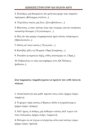 ΑΣΚΗΣΕΙΣ ΣΤΟΝ ΕΥΘΥ ΚΑΙ ΠΛΑΓΙΟ ΛΟΓΟ
3. Ὦ ἄνδρες, μὴ θαυμάζετε ὅτι χαλεπῶς φέρω τοῖς παροῦσι
πράγμασι. (Κλέαρχος ἐκέλευε...)
4. Ὃ μέλλεις ποιεῖν, μὴ λέγε. (Συνεβούλευεν…)
5. Φίλιππος, εἰ τότε ταύτην ἔσχε τὴν γνώμην, οὐκ ἂν ἐκτήσατο
τοσαύτην δύναμιν. ( Γιγνώσκομεν…)
6. Πῶς ἂν τὴν μάχην συμφορώτατα ἡμῖν αὐτοῖς ποιήσαιμεν;
(Ἐβουλεύοντο ..)
7. Οὗτος οὐ ποιεῖ ταῦτα. ( Ἔγνωσαν…)
8. Κατέβην χθὲς εἰς Πειραιᾶ. (Ἔφη Σωκράτης…)
9. Ἐπειδὰν ἡ στρατεία λήξῃ, εὐθὺς ἀποπέμψω σε. (Ἔφη..)
10. Ὁ βασιλεὺς ἐν τοῖς σκευοφόροις ἐστί. (Οἱ Ἕλληνες
ᾔσθοντο...)
Στα παρακάτω παραδείγματα να τρέψετε τον ευθύ λόγο σε
πλάγιο.
1. Ἀλλὰ διαλέγου καὶ μάθε πρῶτον τίνες εἰσὶν. (ρήμα εξάρτ.:
παρῄνει).
2. Τί φῶμεν πρὸς ταῦτα, ὦ Κρίτων; ἄλλο τι ἢ ὁμολογῶμεν;
(ρήμα εξάρτ.: ἠπόρει).
3. Ἀλλ’ ἡμεῖς, ὦ ἄνδρες, μὴ πάθωμεν ταῦτα, ἀλλ’ ἴωμεν ἐπὶ
τοὺς πολεμίους. (ρήμα εξάρτ.: παραινεῖ).
4. Πότερον ὡς αἱ τέχναι νενέμηνται, οὕτω καὶ ταύτας νείμω;
(ρήμα εξάρτ.: ἠρώτα).
 