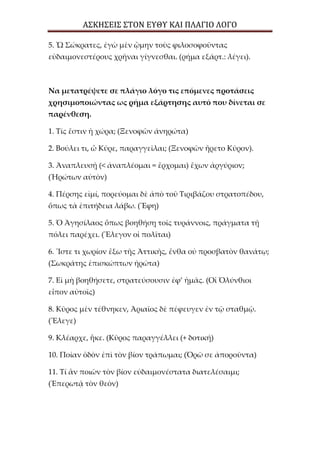 ΑΣΚΗΣΕΙΣ ΣΤΟΝ ΕΥΘΥ ΚΑΙ ΠΛΑΓΙΟ ΛΟΓΟ
5. Ὦ Σώκρατες, ἐγὼ μὲν ᾢμην τοὺς φιλοσοφοῦντας
εὐδαιμονεστέρους χρῆναι γίγνεσθαι. (ρήμα εξάρτ.: λέγει).
Να μετατρέψετε σε πλάγιο λόγο τις επόμενες προτάσεις
χρησιμοποιώντας ως ρήμα εξάρτησης αυτό που δίνεται σε
παρένθεση.
1. Τίς ἔστιν ἡ χώρα; (Ξενοφῶν ἀνηρώτα)
2. Βούλει τι, ὦ Κῦρε, παραγγεῖλαι; (Ξενοφῶν ἤρετο Κῦρον).
3. Ἀναπλευσῇ (< ἀναπλέομαι = ἔρχομαι) ἔχων ἀργύριον;
(Ἠρώτων αὐτὸν)
4. Πέρσης εἰμί, πορεύομαι δὲ ἀπὸ τοῦ Τιριβάζου στρατοπέδου,
ὅπως τὰ ἐπιτήδεια λάβω. (Ἔφη)
5. Ὁ Ἀγησίλαος ὅπως βοηθήσῃ τοῖς τυράννοις, πράγματα τῇ
πόλει παρέχει. (Ἔλεγον οἱ πολῖται)
6. Ἴστε τι χωρίον ἔξω τῆς Ἀττικῆς, ἔνθα οὐ προσβατὸν θανάτῳ;
(Σωκράτης ἐπισκώπτων ἠρώτα)
7. Εἰ μὴ βοηθήσετε, στρατεύσουσιν ἐφ’ ἡμᾶς. (Οἱ Ὀλύνθιοι
εἶπον αὐτοῖς)
8. Κῦρος μὲν τέθνηκεν, Ἀριαῖος δὲ πέφευγεν ἐν τῷ σταθμῷ.
(Ἔλεγε)
9. Κλέαρχε, ἧκε. (Κῦρος παραγγέλλει (+ δοτική)
10. Ποίαν ὁδὸν ἐπὶ τὸν βίον τράπωμαι; (Ὁρῶ σε ἀποροῦντα)
11. Τί ἂν ποιῶν τὸν βίον εὐδαιμονέστατα διατελέσαιμι;
(Ἐπερωτᾷ τὸν θεὸν)
 
