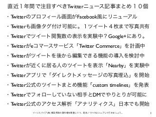 1イーンスパイア(株) 横田秀珠の著作権を尊重しつつ、是非ノウハウはシェアして行きましょう。
直近１年間で注目すべきTwitterニュース記事まとめ１０個
・Twitterのプロフィール画面がFacebook風にリニューアル
・Twitterも画像タグ付け可能に。１ツイート４枚まで写真共有
・Twitterでツイート閲覧数の表示を実験中？Google+にあり。
・Twitterがeコマースサービス「Twitter Commerce」を計画中
・Twitterがツイートを後から編集できる機能の導入を検討中
・Twitterが近くに居る人のツイートを表示「Nearby」を実験中
・Twitterアプリで「ダイレクトメッセージの写真埋込」を開始
・Twitter公式のツイートまとめ機能「custom timelines」を発表
・Twitterでフォローしていない相手とDMでやりとりが可能に
・Twitter公式のアクセス解析「アナリティクス」日本でも開始
 