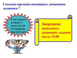 Сколько времени посвящать домашним
заданиям ?
5 и 6 классы –
не более 3
часов (по 10-
15 перерыва
каждый час)
Запрещено
выполнять
домашние задания
после 19.00
 