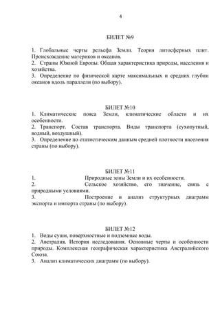 БИЛЕТ №9
1. Глобальные черты рельефа Земли. Теория литосферных плит.
Происхождение материков и океанов.
2. Страны Южной Европы. Общая характеристика природы, населения и
хозяйства.
3. Определение по физической карте максимальных и средних глубин
океанов вдоль параллели (по выбору).
БИЛЕТ №10
1. Климатические пояса Земли, климатические области и их
особенности.
2. Транспорт. Состав транспорта. Виды транспорта (сухопутный,
водный, воздушный).
3. Определение по статистическим данным средней плотности населения
страны (по выбору).
БИЛЕТ №11
1. Природные зоны Земли и их особенности.
2. Сельское хозяйство, его значение, связь с
природными условиями.
3. Построение и анализ структурных диаграмм
экспорта и импорта страны (по выбору).
БИЛЕТ №12
1. Воды суши, поверхностные и подземные воды.
2. Австралия. История исследования. Основные черты и особенности
природы. Комплексная географическая характеристика Австралийского
Союза.
3. Анализ климатических диаграмм (по выбору).
4
 