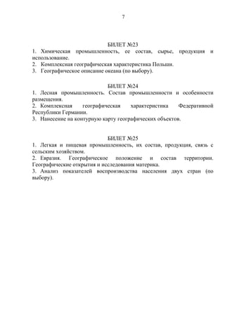 БИЛЕТ №23
1. Химическая промышленность, ее состав, сырье, продукция и
использование.
2. Комплексная географическая характеристика Польши.
3. Географическое описание океана (по выбору).
БИЛЕТ №24
1. Лесная промышленность. Состав промышленности и особенности
размещения.
2. Комплексная географическая характеристика Федеративной
Республики Германии.
3. Нанесение на контурную карту географических объектов.
БИЛЕТ №25
1. Легкая и пищевая промышленность, их состав, продукция, связь с
сельским хозяйством.
2. Евразия. Географическое положение и состав территории.
Географические открытия и исследования материка.
3. Анализ показателей воспроизводства населения двух стран (по
выбору).
7
 