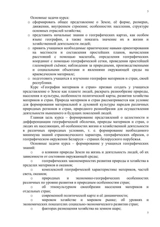 5
5
Основные задачи курса:
o сформировать общее представление о Земле, её форме, размерах,
движении, внутреннем строении; особенностях населения, структуре
основных отраслей хозяйства;
o представить начальные знания о географических картах, как особом
языке географии, а также показать значение их в жизни и
хозяйственной деятельности людей;
o привить учащимся необходимые практические навыки ориентирования
на местности и составления простейших планов, вычисления
расстояний с помощью масштаба, определения географических
координат с помощью географической сетки, проведения простейшей
глазомерной съёмки; наблюдения за природными, производственными
и социальными объектами и явлениями окружающей среды на
краеведческом материале;
o подготовить учащихся к изучению географии материков и стран, своей
республики.
Курс «География материков и стран» призван создать у учащихся
представление о Земле как планете людей, раскрыть разнообразие природы,
населения и культуры, особенности политической карты, развития хозяйства
материков и стран. Природа материков и стран рассматривается как условие
для формирования материальной и духовной культуры народов различных
природных регионов и стран, природного разнообразия для осуществления
деятельности нынешнего и будущих поколений людей.
Главная цель курса – формирование представлений о целостности и
дифференциации географической оболочки, природы материков и стран, о
людях их населяющих, об особенностях жизни и хозяйственной деятельности
в различных природных условиях, т. е. формирование необходимого
минимума знаний страноведческого характера, географических образов, о
географическом окружении Беларуси – странах белорусского порубежья.
Основные задачи курса – формирование у учащихся географических
знаний:
o о влиянии природы Земли на жизнь и деятельность людей, об их
зависимости от состояния окружающей среды;
o географических закономерностях развития природы и хозяйства в
пределах материков и океанов;
o комплексной географической характеристике материков, частей
света, океанов;
o природных и экономико-географических особенностях
различных по уровню развития и природным особенностям стран;
o об этнокультурном своеобразии населения материков и
отдельных стран;
o современной политической карте и её динамичности;
o мировом хозяйстве и мировом рынке; об уровнях и
экономических показателях социально-экономического развития стран;
o факторах размещения хозяйства на земном шаре;
 