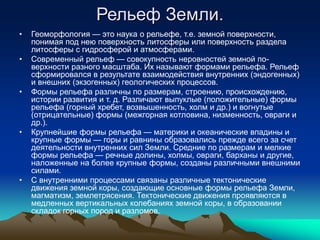 Рельеф Земли.
• Геоморфология — это наука о рельефе, т.е. земной поверхности,
понимая под нею поверхность литосферы или поверхность раздела
литосферы с гидросферой и атмосферами.
• Современный рельеф — совокупность неровностей земной по-
верхности разного масштаба. Их называют формами рельефа. Рельеф
сформировался в результате взаимодействия внутренних (эндогенных)
и внешних (экзогенных) геологических процессов.
• Формы рельефа различны по размерам, строению, происхождению,
истории развития и т. д. Различают выпуклые (положительные) формы
рельефа (горный хребет, возвышенность, холм и др.) и вогнутые
(отрицательные) формы (межгорная котловина, низменность, овраги и
др.).
• Крупнейшие формы рельефа — материки и океанические впадины и
крупные формы — горы и равнины образовались прежде всего за счет
деятельности внутренних сил Земли. Средние по размерам и мелкие
формы рельефа — речные долины, холмы, овраги, барханы и другие,
наложенные на более крупные формы, созданы различными внешними
силами.
• С внутренними процессами связаны различные тектонические
движения земной коры, создающие основные формы рельефа Земли,
магматизм, землетрясения. Тектонические движения проявляются в
медленных вертикальных колебаниях земной коры, в образовании
складок горных пород и разломов.
 