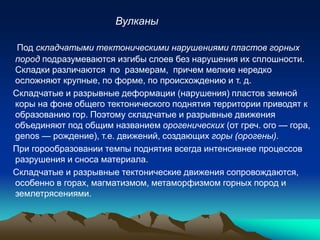 Под складчатыми тектоническими нарушениями пластов горных
пород подразумеваются изгибы слоев без нарушения их сплошности.
Складки различаются по размерам, причем мелкие нередко
осложняют крупные, по форме, по происхождению и т. д.
Складчатые и разрывные деформации (нарушения) пластов земной
коры на фоне общего тектонического поднятия территории приводят к
образованию гор. Поэтому складчатые и разрывные движения
объединяют под общим названием орогенических (от греч. ого — гора,
genos — рождение), т.е. движений, создающих горы (орогены).
При горообразовании темпы поднятия всегда интенсивнее процессов
разрушения и сноса материала.
Складчатые и разрывные тектонические движения сопровождаются,
особенно в горах, магматизмом, метаморфизмом горных пород и
землетрясениями.
Вулканы
 