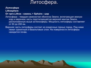 Литосфера.
Литосфера
Lithosphere
От греч.Lithos - камень + Sphaira - шар
Литосфера - твердая каменистая оболочка Земли, включающая земную
кору и верхнюю часть подстилающей ее верхней мантии Земли,
расположенную выше астеносферы. Мощность литосферы составляет
от 50 до 200 км.
Верхняя часть литосферы состоит из осадочных горных пород. Под ними
лежат гранитный и базальтовые слои. На поверхности литосферы
находится почва.
 