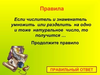 Если числитель и знаменатель
умножить или разделить на одно
и тоже натуральное число, то
получится …
Правила
ПРАВИЛЬНЫЙ ОТВЕТ
Продолжите правило
 