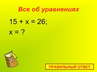 Все об уравнениях
15 + x = 26;
х = ?
ПРАВИЛЬНЫЙ ОТВЕТ
 