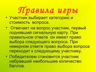 Правила игры
• Участник выбирает категорию и
стоимость вопроса.
• Отвечает на вопрос участник, первый
поднявший сигнальную карту. При
правильном ответе он имеет право
выбора следующего вопроса. При
неверном ответе право выбора вопроса
переходит к следующему участнику.
• Победителем становится участник
набравший наибольшее количество
баллов.
 