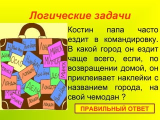 Логические задачи
ПРАВИЛЬНЫЙ ОТВЕТ
Костин папа часто
ездит в командировку.
В какой город он ездит
чаще всего, если, по
возвращении домой, он
приклеивает наклейки с
названием города, на
свой чемодан ?
 