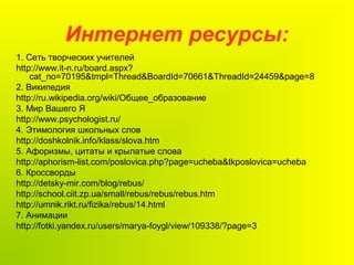 Интернет ресурсы:
1. Сеть творческих учителей
http://www.it-n.ru/board.aspx?
cat_no=70195&tmpl=Thread&BoardId=70661&ThreadId=24459&page=8
2. Википедия
http://ru.wikipedia.org/wiki/Общее_образование
3. Мир Вашего Я
http://www.psychologist.ru/
4. Этимология школьных слов
http://doshkolnik.info/klass/slova.htm
5. Афоризмы, цитаты и крылатые слова
http://aphorism-list.com/poslovica.php?page=ucheba&tkposlovica=ucheba
6. Кроссворды
http://detsky-mir.com/blog/rebus/
http://school.ciit.zp.ua/small/rebus/rebus/rebus.htm
http://umnik.rikt.ru/fizika/rebus/14.html
7. Анимации
http://fotki.yandex.ru/users/marya-foygl/view/109338/?page=3
 