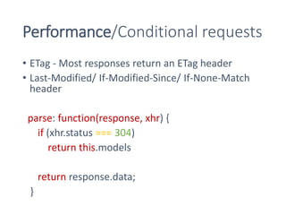 Performance/Conditional requests
• ETag - Most responses return an ETag header
• Last-Modified/ If-Modified-Since/ If-None-Match
header
parse: function(response, xhr) {
if (xhr.status === 304)
return this.models
return response.data;
}
 