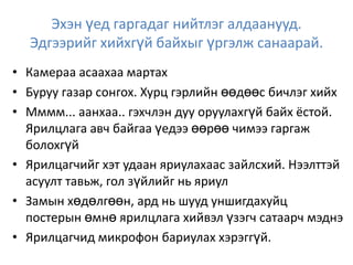 Эхэн үед гаргадаг нийтлэг алдаанууд.
Эдгээрийг хийхгүй байхыг үргэлж санаарай.
• Камераа асаахаа мартах
• Буруу газар сонгох. Хурц гэрлийн өөдөөс бичлэг хийх
• Мммм... аанхаа.. гэхчлэн дуу оруулахгүй байх ёстой.
Ярилцлага авч байгаа үедээ өөрөө чимээ гаргаж
болохгүй
• Ярилцагчийг хэт удаан яриулахаас зайлсхий. Нээлттэй
асуулт тавьж, гол зүйлийг нь яриул
• Замын хөдөлгөөн, ард нь шууд уншигдахуйц
постерын өмнө ярилцлага хийвэл үзэгч сатаарч мэднэ
• Ярилцагчид микрофон бариулах хэрэггүй.
 