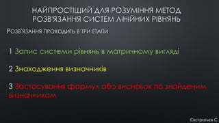 НАЙПРОСТІШИЙ ДЛЯ РОЗУМІННЯ МЕТОД
РОЗВ'ЯЗАННЯ СИСТЕМ ЛІНІЙНИХ РІВНЯНЬ
РОЗВ'ЯЗАННЯ ПРОХОДИТЬ В ТРИ ЕТАПИ
1 Запис системи рівнянь в матричному вигляді
2 Знаходження визначників
3 Застосування формул або висновок по знайденим
визначникам
Євстратьєв С.
 