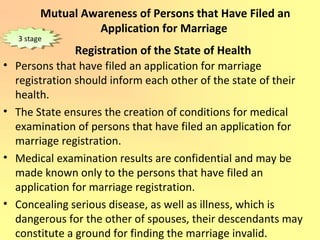 Mutual Awareness of Persons that Have Filed an
Application for Marriage
Registration of the State of Health
• Persons that have filed an application for marriage
registration should inform each other of the state of their
health.
• The State ensures the creation of conditions for medical
examination of persons that have filed an application for
marriage registration.
• Medical examination results are confidential and may be
made known only to the persons that have filed an
application for marriage registration.
• Concealing serious disease, as well as illness, which is
dangerous for the other of spouses, their descendants may
constitute a ground for finding the marriage invalid.
3 stage3 stage
 