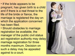 • If the bride appears to be
pregnant, has given birth to a child
and if there is a real threat to the
life of the bride or fiance, the
marriage is registered the day on
which the application concerned
has been filed.
• Should obstacles to marriage
registration be available, the
manager of the public civil status
act registration authority may delay
marriage registration for three
months maximum. Decision on
such a delay may be appealed
against to a court.
 