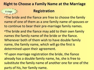 Right to Choose a Family Name at the Marriage
Registration
•The bride and the fiance are free to choose the family
name of one of them as a one family name of spouses or
to continue to bear their pre-marriage family names.
•The bride and the fiance may add to their own family
names the family name of the bride or the fiance.
Whenever both of them wish to have double family
name, the family name, which will go the first is
determined upon their agreement.
•If upon marriage registration the bride, the fiance
already has a double family name, he, she is free to
substitute the family name of another one for one of the
parts of his, her family name.
6 stage6 stage
 