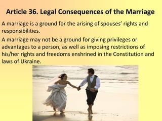 Article 36. Legal Consequences of the Marriage
A marriage is a ground for the arising of spouses’ rights and
responsibilities.
A marriage may not be a ground for giving privileges or
advantages to a person, as well as imposing restrictions of
his/her rights and freedoms enshrined in the Constitution and
laws of Ukraine.
 