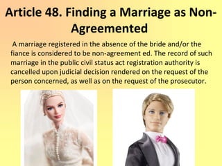 Article 48. Finding a Marriage as Non-
Agreemented
A marriage registered in the absence of the bride and/or the
fiance is considered to be non-agreement ed. The record of such
marriage in the public civil status act registration authority is
cancelled upon judicial decision rendered on the request of the
person concerned, as well as on the request of the prosecutor.
 