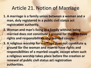 Article 21. Notion of Marriage
1. A marriage is a family union between a woman and a
man, duly registered in a public civil status act
registration authority.
2. Woman and man’s living in a family without being
married does not constitute a ground for them to have
rights and responsibilities of a married couple.
3. A religious worship for marriage does not constitute a
ground for the woman and man to have rights and
responsibilities of a married couple, except when such
a religious worship takes place before the creation or
renewal of public civil status act registration
authorities.
 