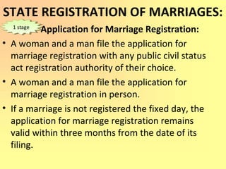 STATE REGISTRATION OF MARRIAGES:
Application for Marriage Registration:
• A woman and a man file the application for
marriage registration with any public civil status
act registration authority of their choice.
• A woman and a man file the application for
marriage registration in person.
• If a marriage is not registered the fixed day, the
application for marriage registration remains
valid within three months from the date of its
filing.
1 stage1 stage
 