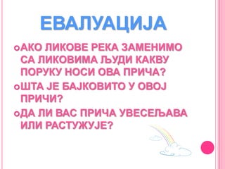 ЕВАЛУАЦИЈА
АКО ЛИКОВЕ РЕКА ЗАМЕНИМО
СА ЛИКОВИМА ЉУДИ КАКВУ
ПОРУКУ НОСИ ОВА ПРИЧА?
ШТА ЈЕ БАЈКОВИТО У ОВОЈ
ПРИЧИ?
ДА ЛИ ВАС ПРИЧА УВЕСЕЉАВА
ИЛИ РАСТУЖУЈЕ?
 
