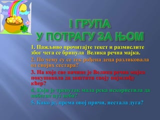 1. Пажљиво прочитајте текст и размислите
због чега се бринула Велика речна мајка.
2. По чему су се тек рођена деца разликовала
од својих сестара?
3. На које све начине је Велика речна мајка
покушавала да заштити своју најмлађу
кћер?
4. Који је тренутак мала река искористила да
побегне пут неба?
5. Како је, према овој причи, нестала дуга?
 