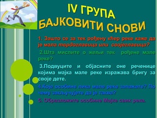 1. Зашто се за тек рођену кћер реке каже да
је мала тврдоглавица или својеглавица?
2.Шта мислите о жељи тек рођене мале
реке?
3.Подвуците и објасните оне реченице
којима мајка мале реке изражава бригу за
своје дете.
4.Које особине лика мале реке запажате? По
чему закључујете да је таква?
5. Oбразложите особине Мајке свих река.
 