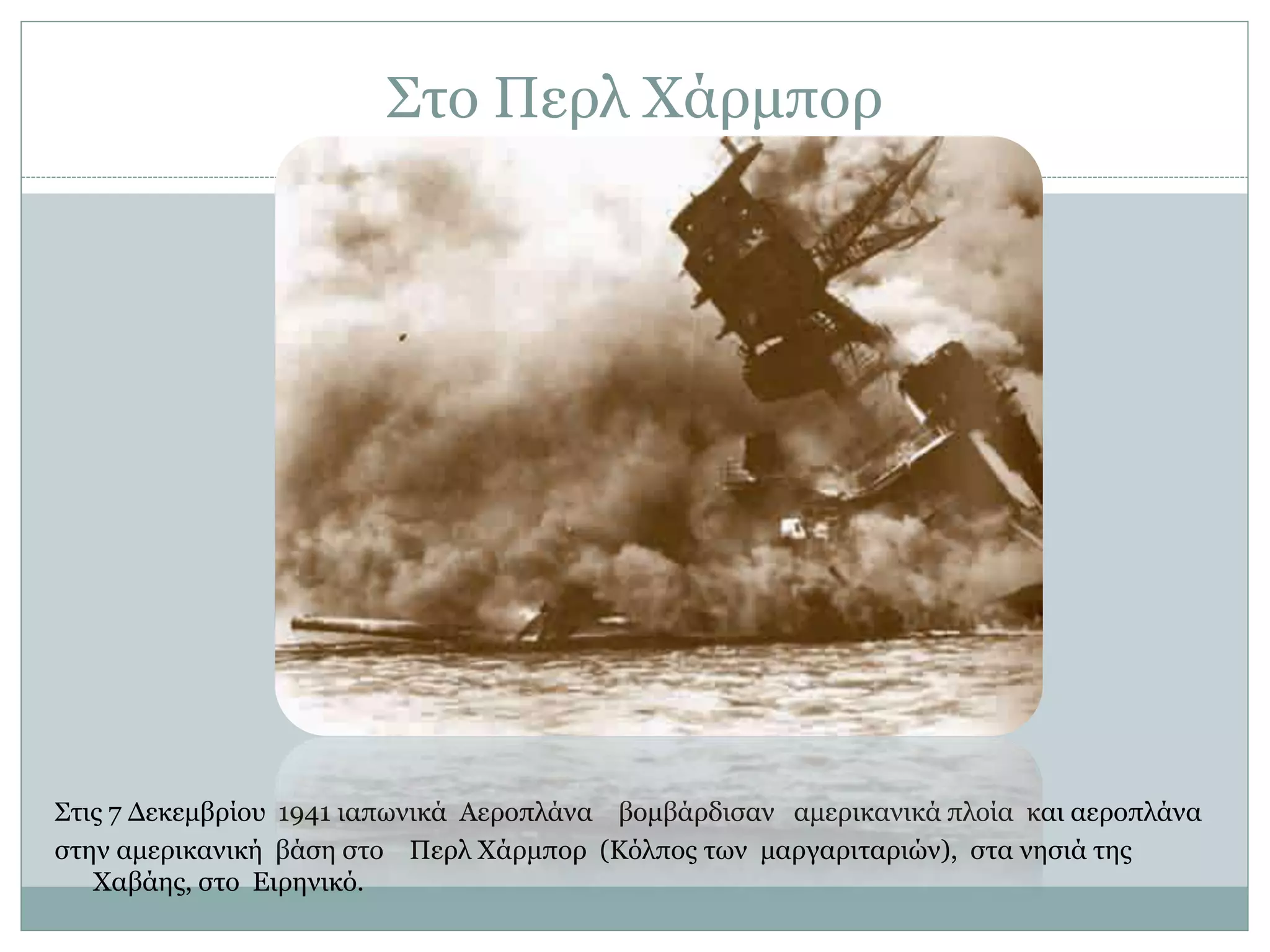 Στο Περλ Χάρμπορ
Στις 7 Δεκεμβρίου 1941 ιαπωνικά Αεροπλάνα βομβάρδισαν αμερικανικά πλοία και αεροπλάνα
στην αμερικανική βάση στο Περλ Χάρμπορ (Κόλπος των μαργαριταριών), στα νησιά της
Χαβάης, στο Ειρηνικό.
 