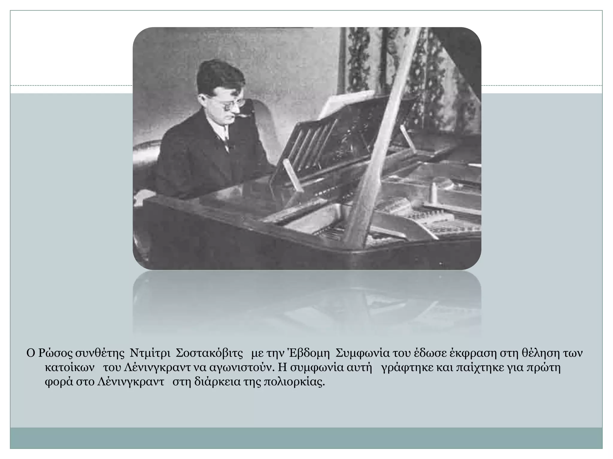 Ο Ρώσος συνθέτης Ντμίτρι Σοστακόβιτς με την Έβδομη Συμφωνία του έδωσε έκφραση στη θέληση των
κατοίκων του Λένινγκραντ να αγωνιστούν. Η συμφωνία αυτή γράφτηκε και παίχτηκε για πρώτη
φορά στο Λένινγκραντ στη διάρκεια της πολιορκίας.
 