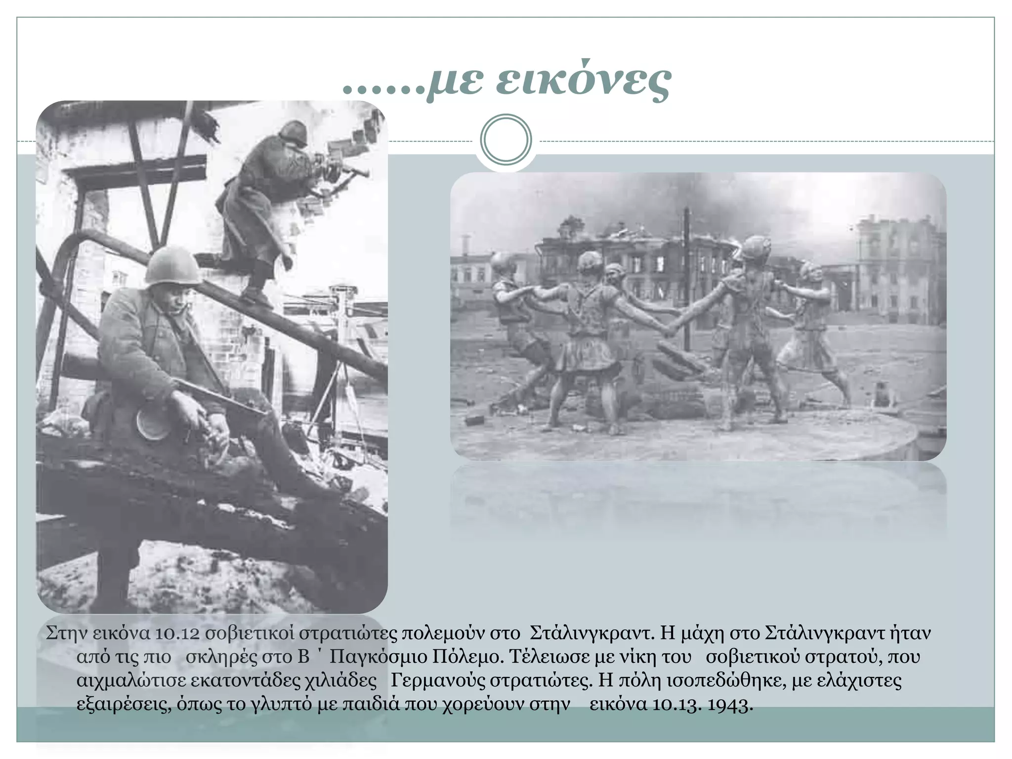 ……με εικόνες
Στην εικόνα 10.12 σοβιετικοί στρατιώτες πολεμούν στο Στάλινγκραντ. Η μάχη στο Στάλινγκραντ ήταν
από τις πιο σκληρές στο Β ΄ Παγκόσμιο Πόλεμο. Τέλειωσε με νίκη του σοβιετικού στρατού, που
αιχμαλώτισε εκατοντάδες χιλιάδες Γερμανούς στρατιώτες. Η πόλη ισοπεδώθηκε, με ελάχιστες
εξαιρέσεις, όπως το γλυπτό με παιδιά που χορεύουν στην εικόνα 10.13. 1943.
 
