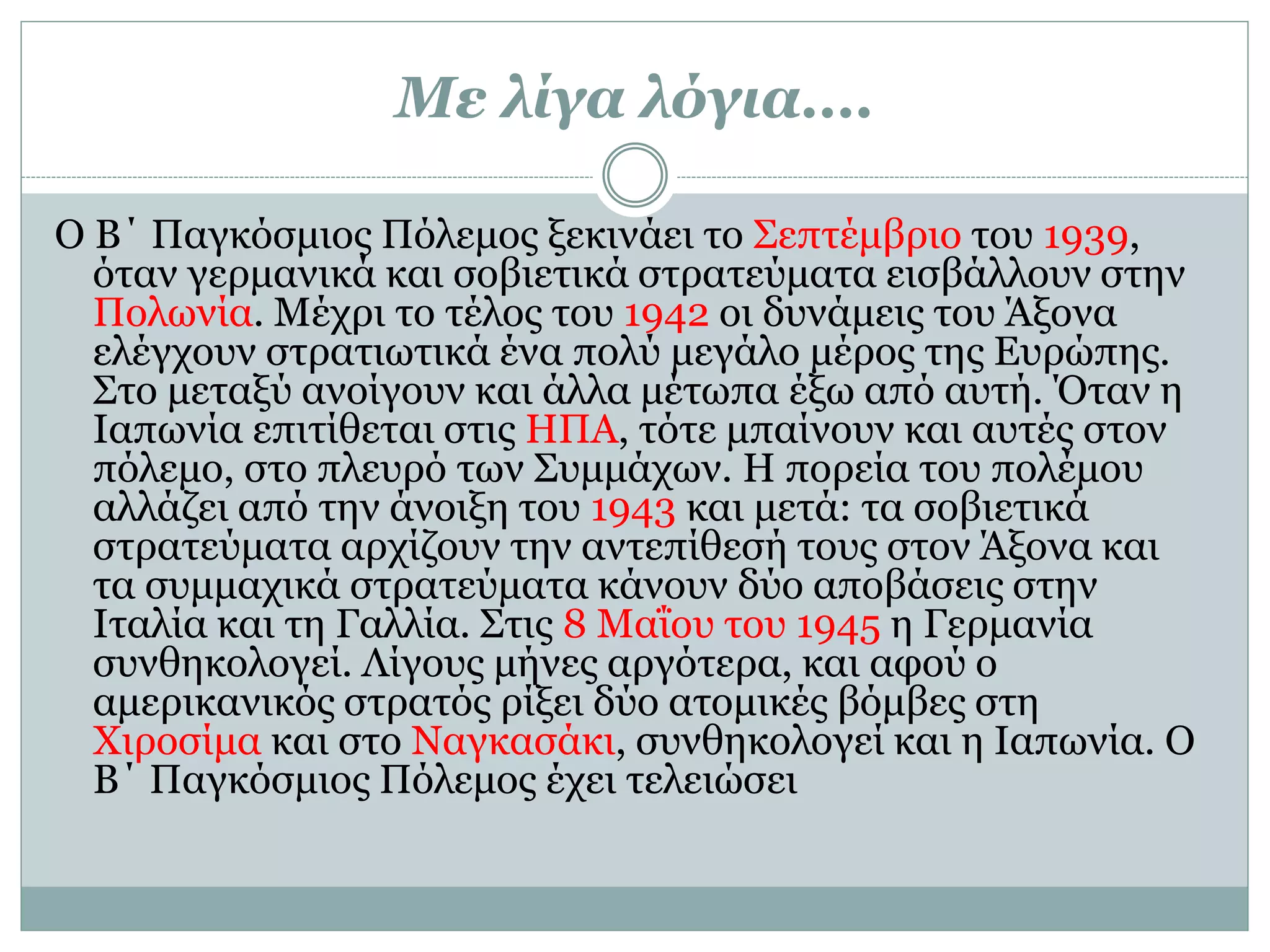 Με λίγα λόγια….
Ο Β΄ Παγκόσμιος Πόλεμος ξεκινάει το Σεπτέμβριο του 1939,
όταν γερμανικά και σοβιετικά στρατεύματα εισβάλλουν στην
Πολωνία. Μέχρι το τέλος του 1942 οι δυνάμεις του Άξονα
ελέγχουν στρατιωτικά ένα πολύ μεγάλο μέρος της Ευρώπης.
Στο μεταξύ ανοίγουν και άλλα μέτωπα έξω από αυτή. Όταν η
Ιαπωνία επιτίθεται στις ΗΠΑ, τότε μπαίνουν και αυτές στον
πόλεμο, στο πλευρό των Συμμάχων. Η πορεία του πολέμου
αλλάζει από την άνοιξη του 1943 και μετά: τα σοβιετικά
στρατεύματα αρχίζουν την αντεπίθεσή τους στον Άξονα και
τα συμμαχικά στρατεύματα κάνουν δύο αποβάσεις στην
Ιταλία και τη Γαλλία. Στις 8 Μαΐου του 1945 η Γερμανία
συνθηκολογεί. Λίγους μήνες αργότερα, και αφού ο
αμερικανικός στρατός ρίξει δύο ατομικές βόμβες στη
Χιροσίμα και στο Ναγκασάκι, συνθηκολογεί και η Ιαπωνία. Ο
Β΄ Παγκόσμιος Πόλεμος έχει τελειώσει
 