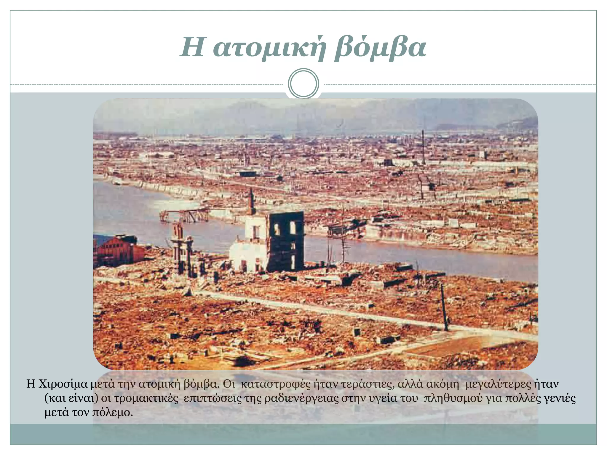 Η ατομική βόμβα
Η Χιροσίμα μετά την ατομική βόμβα. Οι καταστροφές ήταν τεράστιες, αλλά ακόμη μεγαλύτερες ήταν
(και είναι) οι τρομακτικές επιπτώσεις της ραδιενέργειας στην υγεία του πληθυσμού για πολλές γενιές
μετά τον πόλεμο.
 
