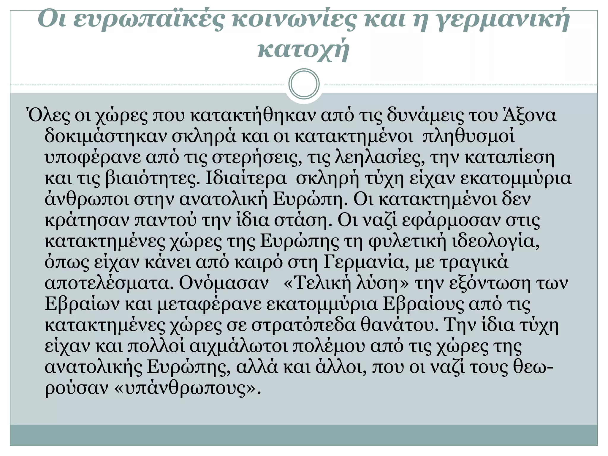 Οι ευρωπαϊκές κοινωνίες και η γερμανική
κατοχή
Όλες οι χώρες που κατακτήθηκαν από τις δυνάμεις του Άξονα
δοκιμάστηκαν σκληρά και οι κατακτημένοι πληθυσμοί
υποφέρανε από τις στερήσεις, τις λεηλασίες, την καταπίεση
και τις βιαιότητες. Ιδιαίτερα σκληρή τύχη είχαν εκατομμύρια
άνθρωποι στην ανατολική Ευρώπη. Οι κατακτημένοι δεν
κράτησαν παντού την ίδια στάση. Οι ναζί εφάρμοσαν στις
κατακτημένες χώρες της Ευρώπης τη φυλετική ιδεολογία,
όπως είχαν κάνει από καιρό στη Γερμανία, με τραγικά
αποτελέσματα. Ονόμασαν «Τελική λύση» την εξόντωση των
Εβραίων και μεταφέρανε εκατομμύρια Εβραίους από τις
κατακτημένες χώρες σε στρατόπεδα θανάτου. Την ίδια τύχη
είχαν και πολλοί αιχμάλωτοι πολέμου από τις χώρες της
ανατολικής Ευρώπης, αλλά και άλλοι, που οι ναζί τους θεω-
ρούσαν «υπάνθρωπους».
 