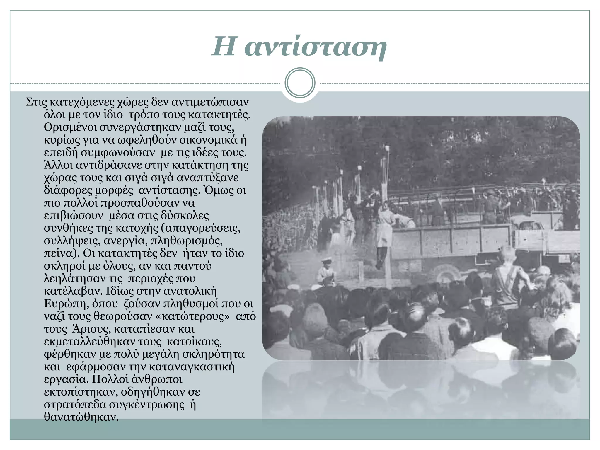 Η αντίσταση
Στις κατεχόμενες χώρες δεν αντιμετώπισαν
όλοι με τον ίδιο τρόπο τους κατακτητές.
Ορισμένοι συνεργάστηκαν μαζί τους,
κυρίως για να ωφεληθούν οικονομικά ή
επειδή συμφωνούσαν με τις ιδέες τους.
Άλλοι αντιδράσανε στην κατάκτηση της
χώρας τους και σιγά σιγά αναπτύξανε
διάφορες μορφές αντίστασης. Όμως οι
πιο πολλοί προσπαθούσαν να
επιβιώσουν μέσα στις δύσκολες
συνθήκες της κατοχής (απαγορεύσεις,
συλλήψεις, ανεργία, πληθωρισμός,
πείνα). Οι κατακτητές δεν ήταν το ίδιο
σκληροί με όλους, αν και παντού
λεηλάτησαν τις περιοχές που
κατέλαβαν. Ιδίως στην ανατολική
Ευρώπη, όπου ζούσαν πληθυσμοί που οι
ναζί τους θεωρούσαν «κατώτερους» από
τους Άριους, καταπίεσαν και
εκμεταλλεύθηκαν τους κατοίκους,
φέρθηκαν με πολύ μεγάλη σκληρότητα
και εφάρμοσαν την καταναγκαστική
εργασία. Πολλοί άνθρωποι
εκτοπίστηκαν, οδηγήθηκαν σε
στρατόπεδα συγκέντρωσης ή
θανατώθηκαν.
 